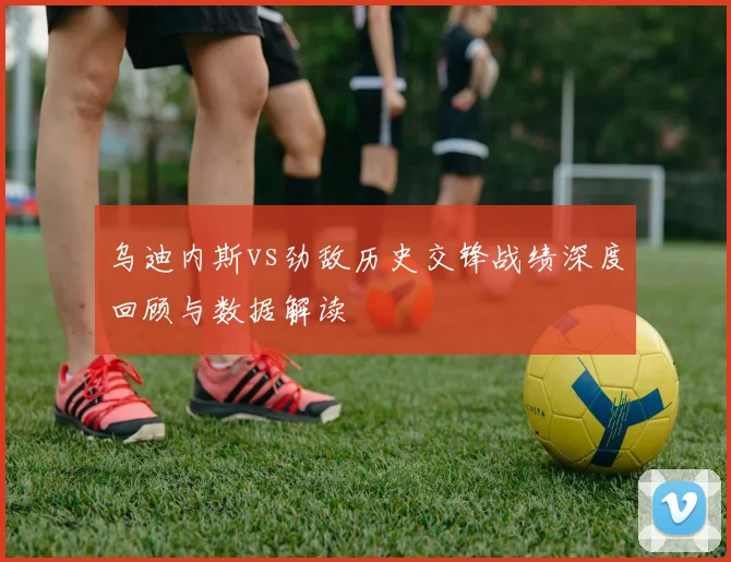 乌迪内斯vs劲敌历史交锋战绩深度回顾与数据解读