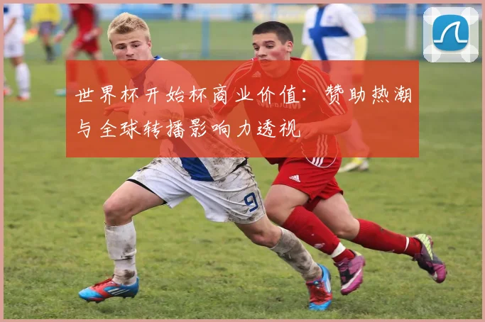 世界杯开始杯商业价值：赞助热潮与全球转播影响力透视