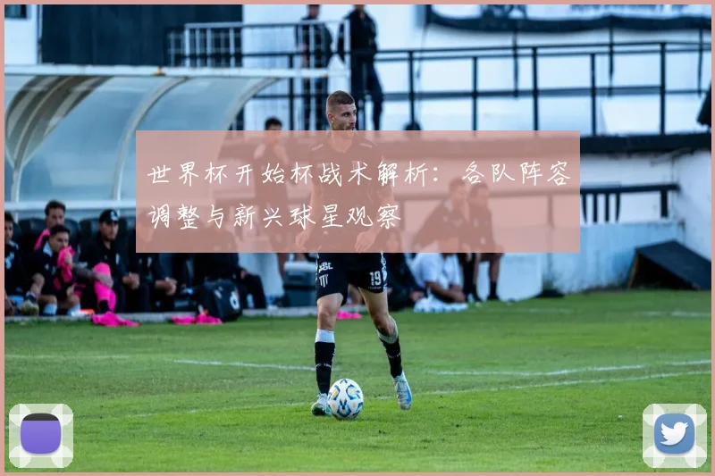 世界杯开始杯战术解析：各队阵容调整与新兴球星观察